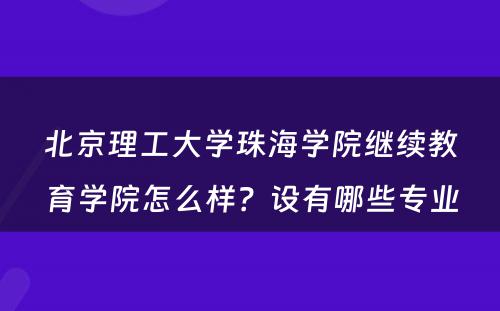 北京理工大学珠海学院继续教育学院怎么样？设有哪些专业