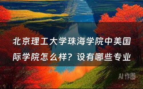 北京理工大学珠海学院中美国际学院怎么样？设有哪些专业
