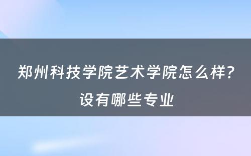 郑州科技学院艺术学院怎么样？设有哪些专业