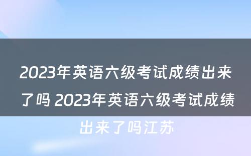 2023年英语六级考试成绩出来了吗 2023年英语六级考试成绩出来了吗江苏