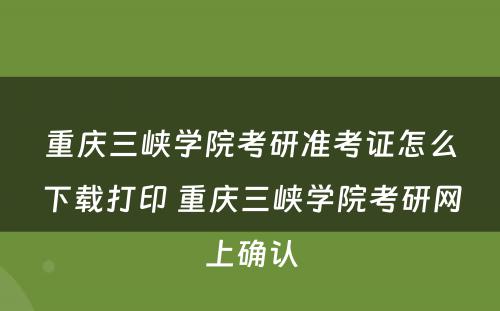 重庆三峡学院考研准考证怎么下载打印 重庆三峡学院考研网上确认