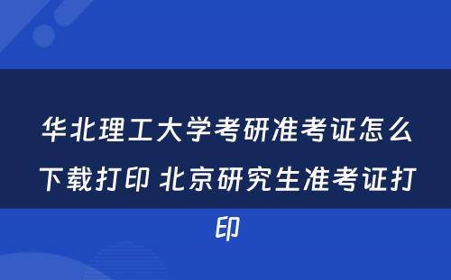 华北理工大学考研准考证怎么下载打印 北京研究生准考证打印