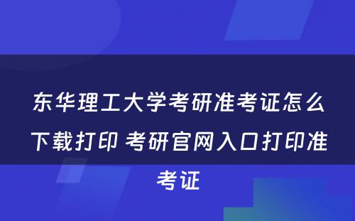 东华理工大学考研准考证怎么下载打印 考研官网入口打印准考证