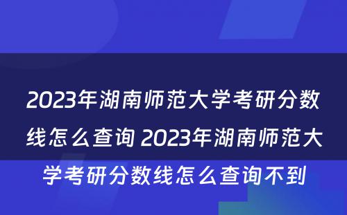 2023年湖南师范大学考研分数线怎么查询 2023年湖南师范大学考研分数线怎么查询不到