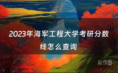 2023年海军工程大学考研分数线怎么查询 