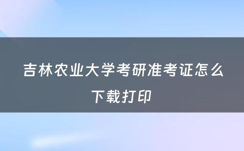 吉林农业大学考研准考证怎么下载打印 