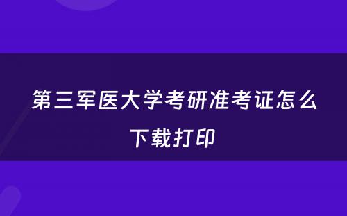 第三军医大学考研准考证怎么下载打印 