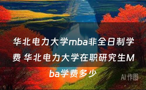 华北电力大学mba非全日制学费 华北电力大学在职研究生Mba学费多少