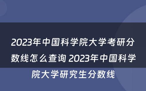 2023年中国科学院大学考研分数线怎么查询 2023年中国科学院大学研究生分数线