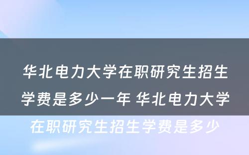 华北电力大学在职研究生招生学费是多少一年 华北电力大学在职研究生招生学费是多少