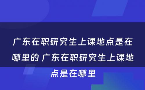 广东在职研究生上课地点是在哪里的 广东在职研究生上课地点是在哪里