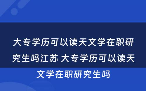 大专学历可以读天文学在职研究生吗江苏 大专学历可以读天文学在职研究生吗