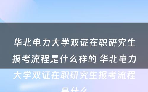 华北电力大学双证在职研究生报考流程是什么样的 华北电力大学双证在职研究生报考流程是什么