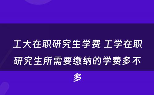 工大在职研究生学费 工学在职研究生所需要缴纳的学费多不多