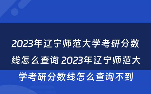 2023年辽宁师范大学考研分数线怎么查询 2023年辽宁师范大学考研分数线怎么查询不到