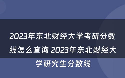 2023年东北财经大学考研分数线怎么查询 2023年东北财经大学研究生分数线