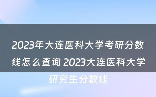 2023年大连医科大学考研分数线怎么查询 2023大连医科大学研究生分数线