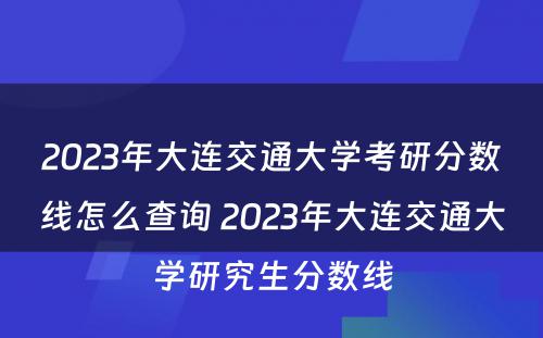2023年大连交通大学考研分数线怎么查询 2023年大连交通大学研究生分数线