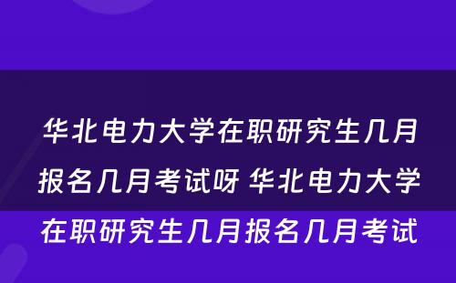 华北电力大学在职研究生几月报名几月考试呀 华北电力大学在职研究生几月报名几月考试