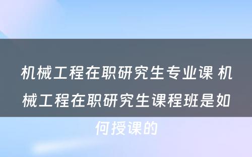 机械工程在职研究生专业课 机械工程在职研究生课程班是如何授课的