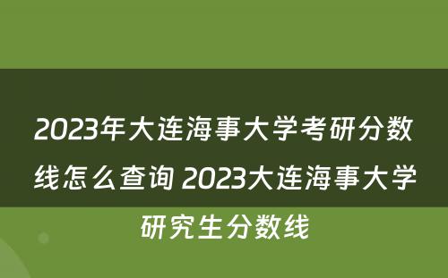 2023年大连海事大学考研分数线怎么查询 2023大连海事大学研究生分数线