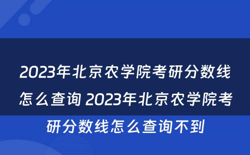 2023年北京农学院考研分数线怎么查询 2023年北京农学院考研分数线怎么查询不到