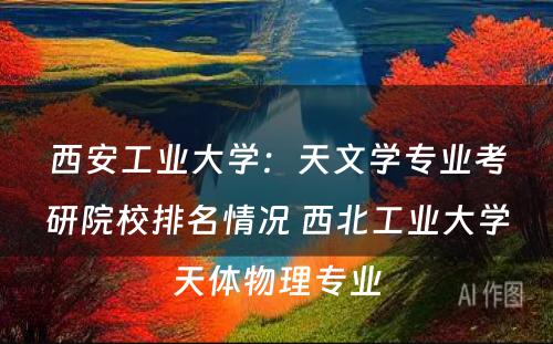 西安工业大学：天文学专业考研院校排名情况 西北工业大学天体物理专业
