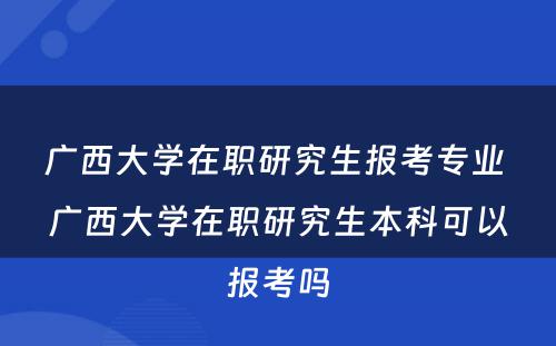 广西大学在职研究生报考专业 广西大学在职研究生本科可以报考吗