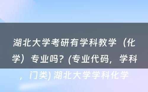 湖北大学考研有学科教学（化学）专业吗？(专业代码，学科，门类) 湖北大学学科化学