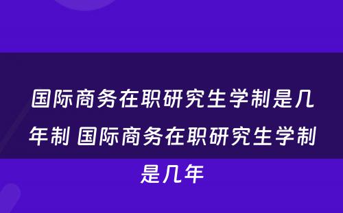 国际商务在职研究生学制是几年制 国际商务在职研究生学制是几年