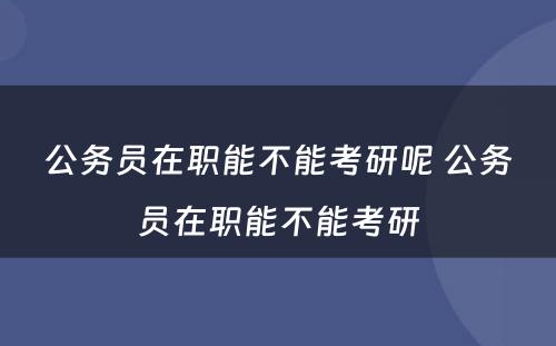 公务员在职能不能考研呢 公务员在职能不能考研