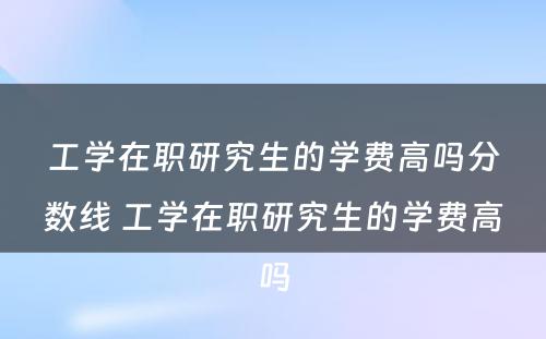 工学在职研究生的学费高吗分数线 工学在职研究生的学费高吗