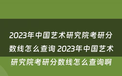 2023年中国艺术研究院考研分数线怎么查询 2023年中国艺术研究院考研分数线怎么查询啊