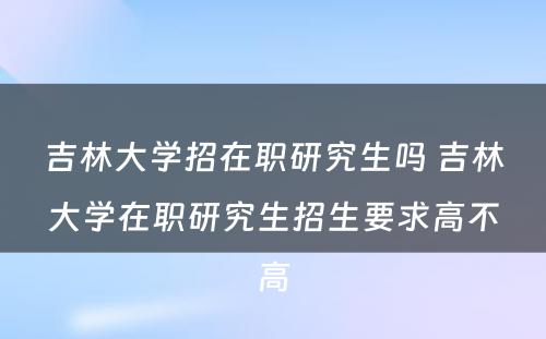 吉林大学招在职研究生吗 吉林大学在职研究生招生要求高不高