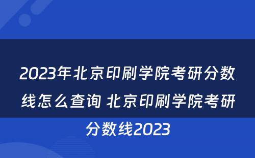 2023年北京印刷学院考研分数线怎么查询 北京印刷学院考研分数线2023