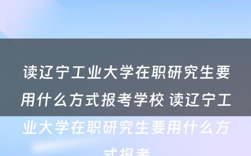 读辽宁工业大学在职研究生要用什么方式报考学校 读辽宁工业大学在职研究生要用什么方式报考