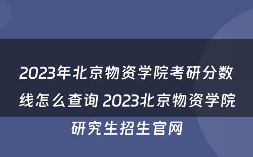 2023年北京物资学院考研分数线怎么查询 2023北京物资学院研究生招生官网