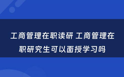 工商管理在职读研 工商管理在职研究生可以面授学习吗