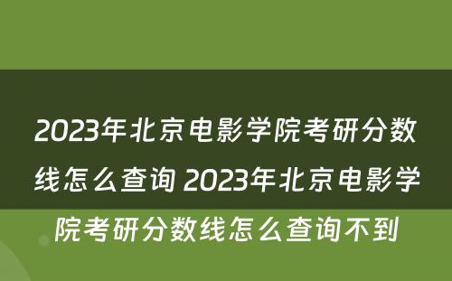 2023年北京电影学院考研分数线怎么查询 2023年北京电影学院考研分数线怎么查询不到