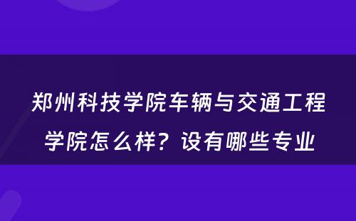 郑州科技学院车辆与交通工程学院怎么样？设有哪些专业
