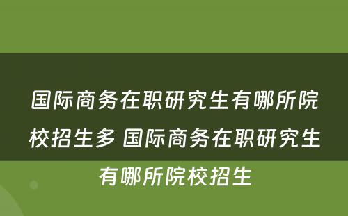 国际商务在职研究生有哪所院校招生多 国际商务在职研究生有哪所院校招生