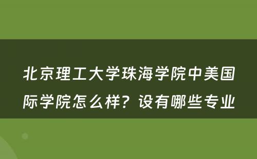 北京理工大学珠海学院中美国际学院怎么样？设有哪些专业