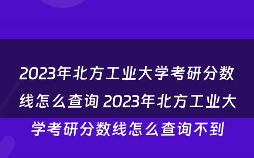 2023年北方工业大学考研分数线怎么查询 2023年北方工业大学考研分数线怎么查询不到