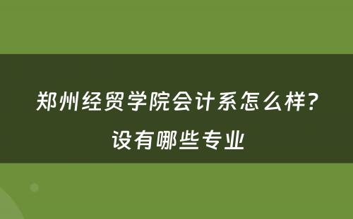 郑州经贸学院会计系怎么样？设有哪些专业