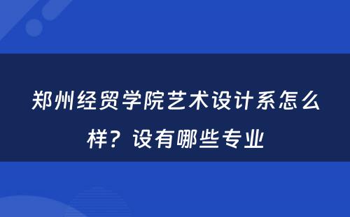 郑州经贸学院艺术设计系怎么样？设有哪些专业