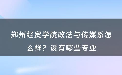 郑州经贸学院政法与传媒系怎么样？设有哪些专业