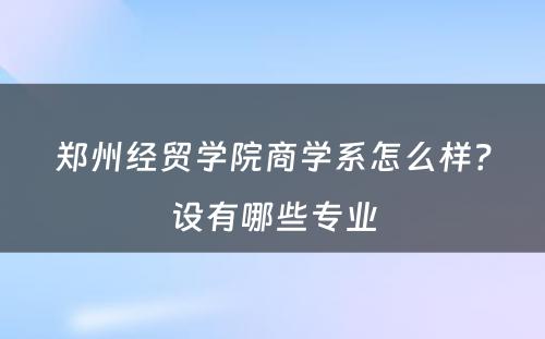 郑州经贸学院商学系怎么样？设有哪些专业