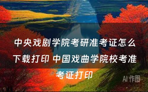 中央戏剧学院考研准考证怎么下载打印 中国戏曲学院校考准考证打印