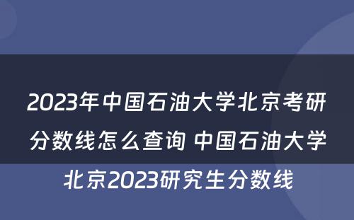 2023年中国石油大学北京考研分数线怎么查询 中国石油大学北京2023研究生分数线