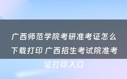 广西师范学院考研准考证怎么下载打印 广西招生考试院准考证打印入口